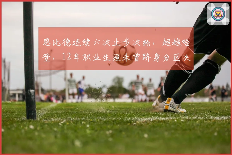 恩比德连续六次止步次轮，超越哈登，12年职业生涯未曾跻身分区决赛